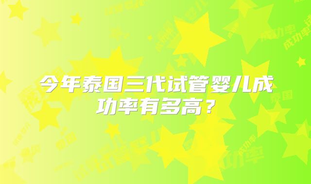 今年泰国三代试管婴儿成功率有多高？