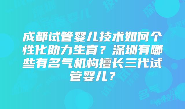 成都试管婴儿技术如何个性化助力生育？深圳有哪些有名气机构擅长三代试管婴儿？