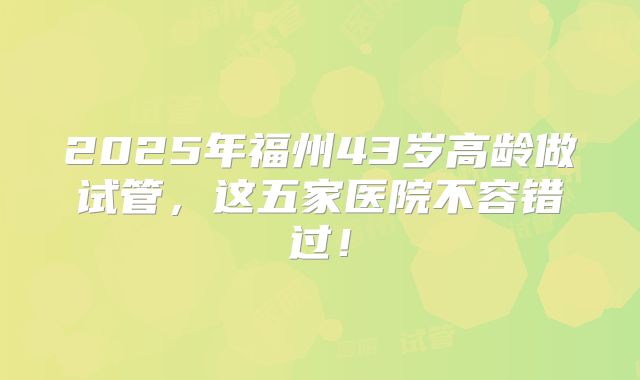 2025年福州43岁高龄做试管,这五家医院不容错过!