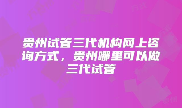 贵州试管三代机构网上咨询方式，贵州哪里可以做三代试管