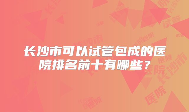 长沙市可以试管包成的医院排名前十有哪些？