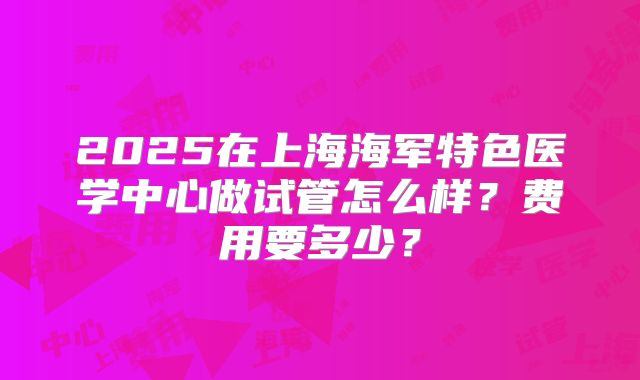 2025在上海海军特色医学中心做试管怎么样?费用要多少?