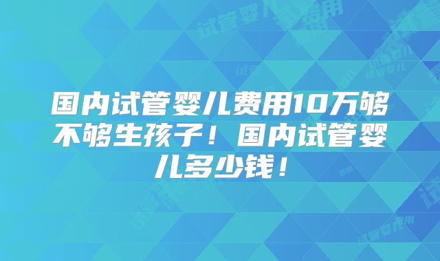 国内试管婴儿费用10万够不够生孩子!国内试管婴儿多少钱!
