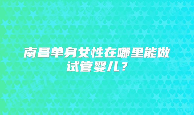 南昌单身女性在哪里能做试管婴儿？