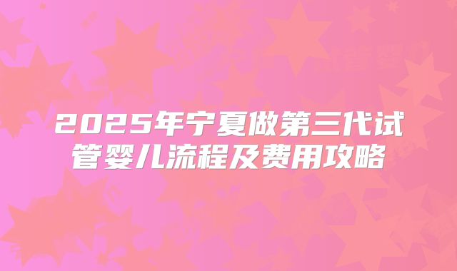 2025年宁夏做第三代试管婴儿流程及费用攻略
