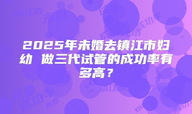 2025年未婚去镇江市妇幼 做三代试管的成功率有多高?