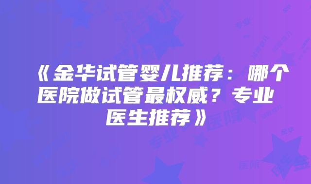 《金华试管婴儿推荐：哪个医院做试管最权威？专业医生推荐》