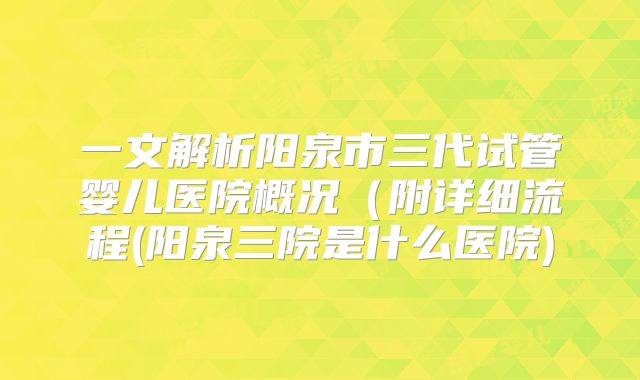 一文解析阳泉市三代试管婴儿医院概况(附详细流程(阳泉三院是什么医院)