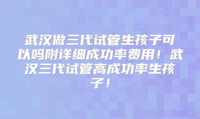 武汉做三代试管生孩子可以吗附详细成功率费用!武汉三代试管高成功率生孩子!