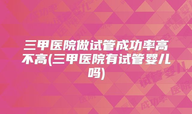 三甲医院做试管成功率高不高(三甲医院有试管婴儿吗)