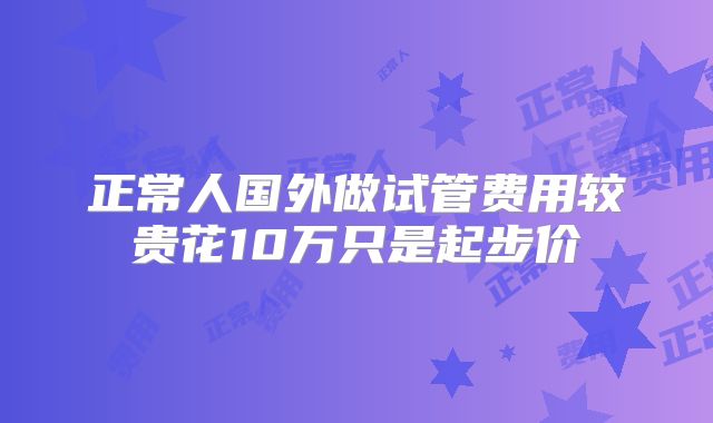 正常人国外做试管费用较贵花10万只是起步价