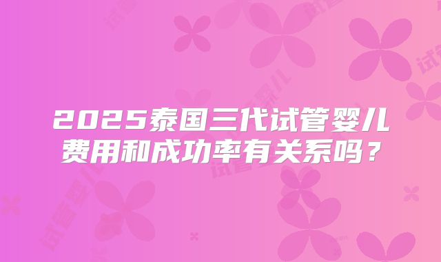 2025泰国三代试管婴儿费用和成功率有关系吗？