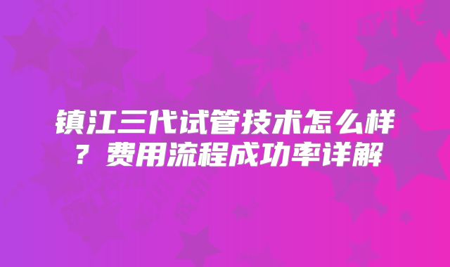 镇江三代试管技术怎么样？费用流程成功率详解