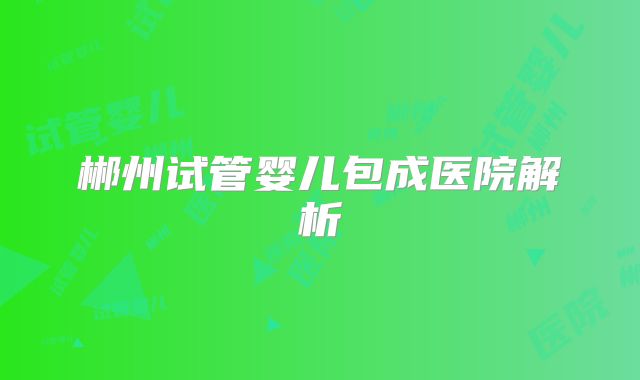 郴州试管婴儿包成医院解析