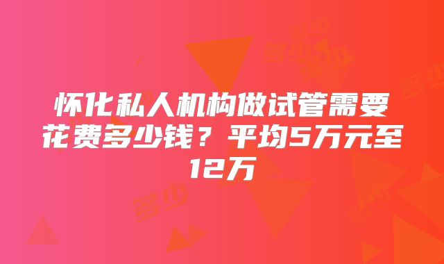 怀化私人机构做试管需要花费多少钱？平均5万元至12万