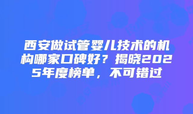 西安做试管婴儿技术的机构哪家口碑好？揭晓2025年度榜单，不可错过