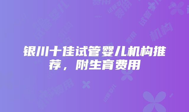 银川十佳试管婴儿机构推荐，附生育费用