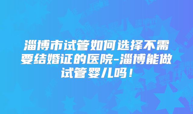 淄博市试管如何选择不需要结婚证的医院-淄博能做试管婴儿吗!