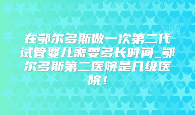 在鄂尔多斯做一次第二代试管婴儿需要多长时间_鄂尔多斯第二医院是几级医院！
