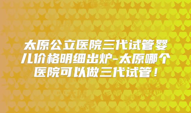 太原公立医院三代试管婴儿价格明细出炉-太原哪个医院可以做三代试管！