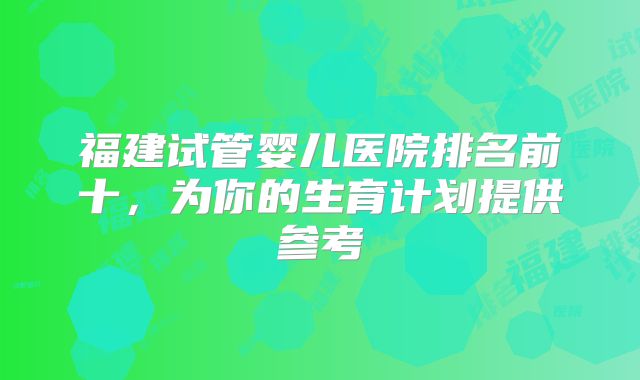福建试管婴儿医院排名前十,为你的生育计划提供参考