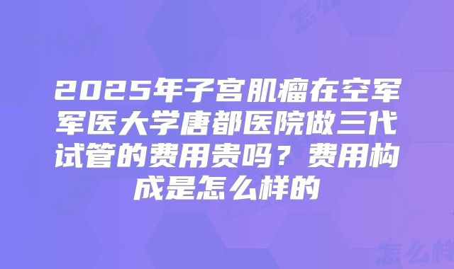 2025年子宫肌瘤在空军军医大学唐都医院做三代试管的费用贵吗?费用构成是怎么样的