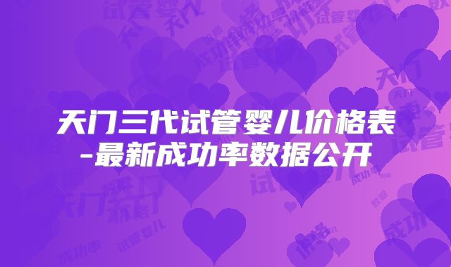 天门三代试管婴儿价格表-最新成功率数据公开
