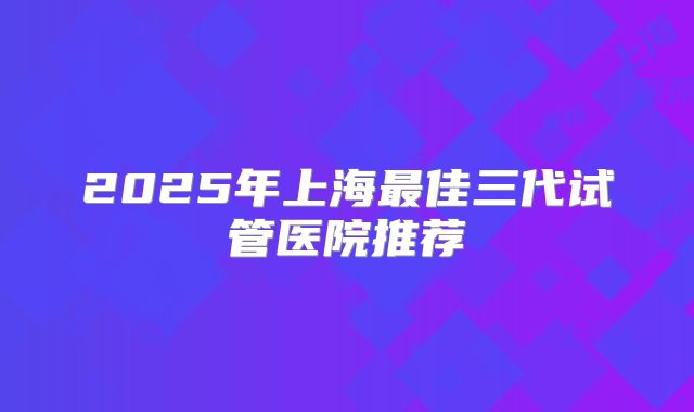 2025年上海最佳三代试管医院推荐