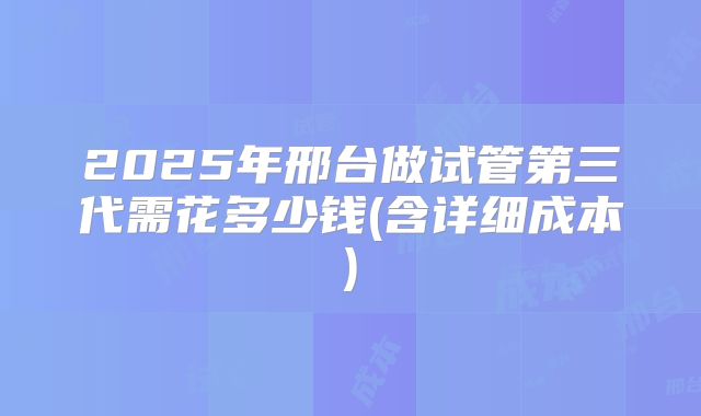 2025年邢台做试管第三代需花多少钱(含详细成本)