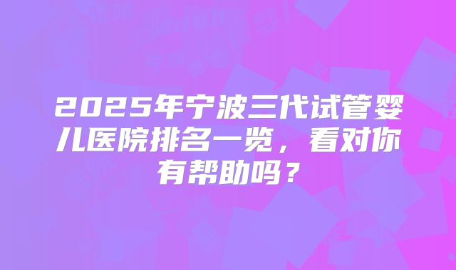 2025年宁波三代试管婴儿医院排名一览,看对你有帮助吗?