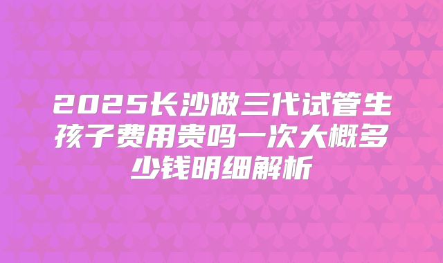 2025长沙做三代试管生孩子费用贵吗一次大概多少钱明细解析