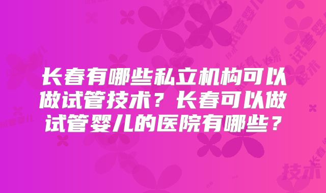长春有哪些私立机构可以做试管技术？长春可以做试管婴儿的医院有哪些？