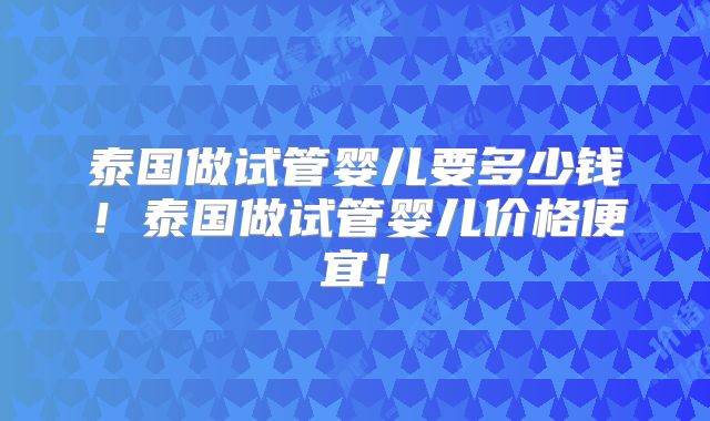 泰国做试管婴儿要多少钱！泰国做试管婴儿价格便宜！