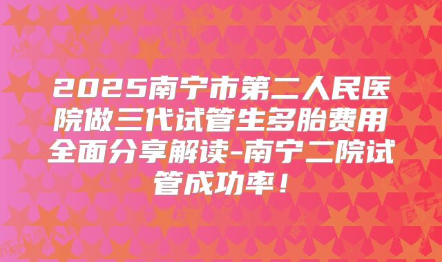 2025南宁市第二人民医院做三代试管生多胎费用全面分享解读-南宁二院试管成功率！