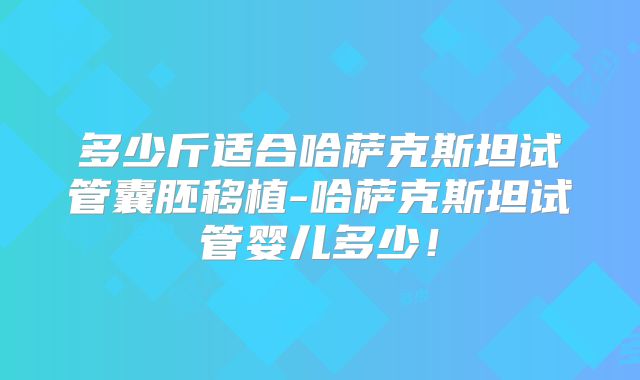 多少斤适合哈萨克斯坦试管囊胚移植-哈萨克斯坦试管婴儿多少！