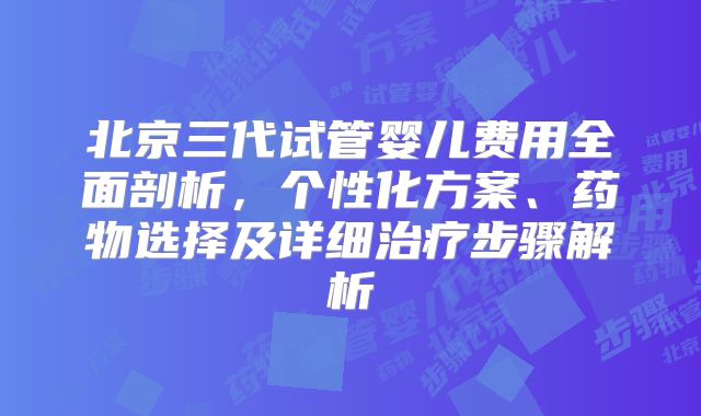 北京三代试管婴儿费用全面剖析，个性化方案、药物选择及详细治疗步骤解析