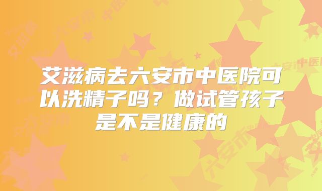 艾滋病去六安市中医院可以洗精子吗?做试管孩子是不是健康的