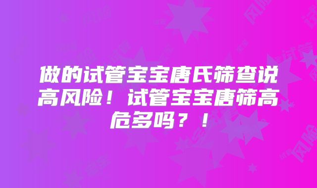 做的试管宝宝唐氏筛查说高风险!试管宝宝唐筛高危多吗?!