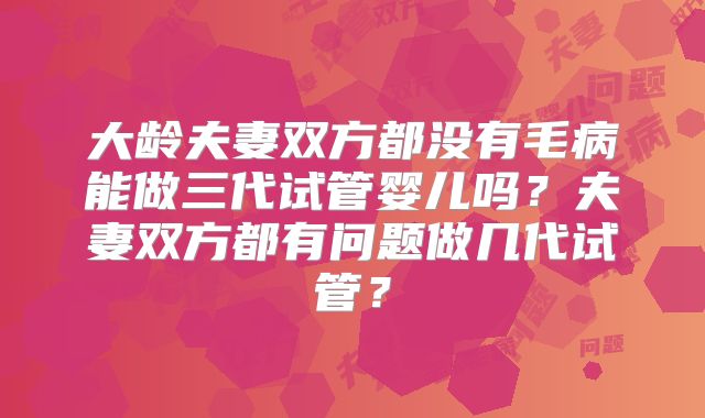 大龄夫妻双方都没有毛病能做三代试管婴儿吗?夫妻双方都有问题做几代试管?