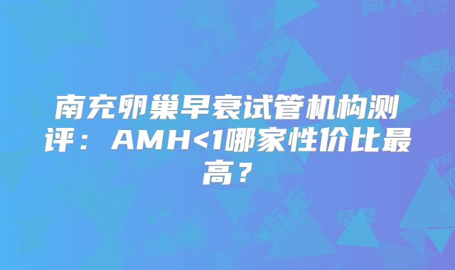 南充卵巢早衰试管机构测评:AMH<1哪家性价比最高?