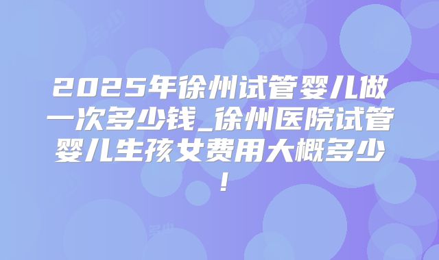 2025年徐州试管婴儿做一次多少钱_徐州医院试管婴儿生孩女费用大概多少!
