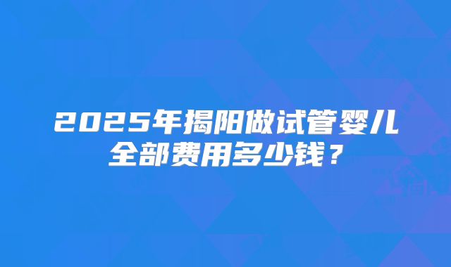 2025年揭阳做试管婴儿全部费用多少钱？