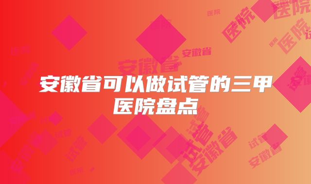 安徽省可以做试管的三甲医院盘点