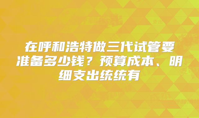 在呼和浩特做三代试管要准备多少钱？预算成本、明细支出统统有