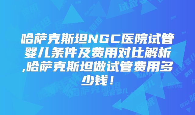 哈萨克斯坦NGC医院试管婴儿条件及费用对比解析,哈萨克斯坦做试管费用多少钱！