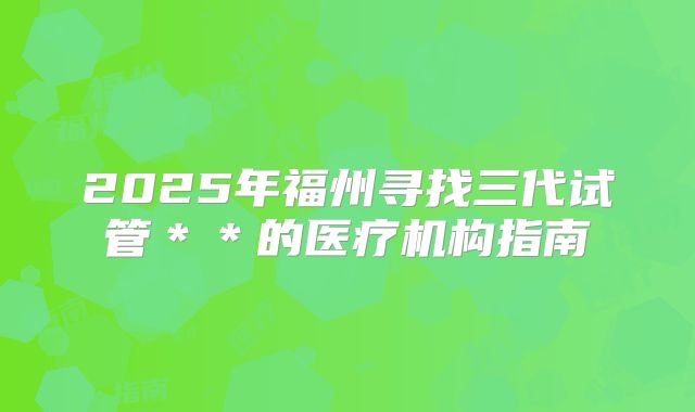 2025年福州寻找三代试管＊＊的医疗机构指南