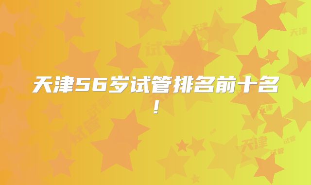 天津56岁试管排名前十名!