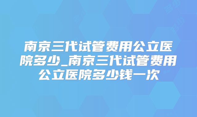 南京三代试管费用公立医院多少_南京三代试管费用公立医院多少钱一次