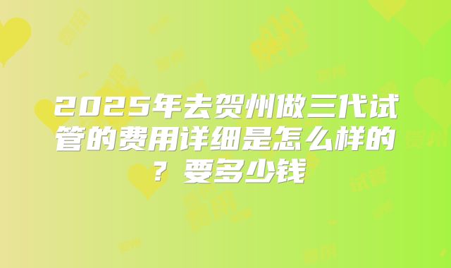 2025年去贺州做三代试管的费用详细是怎么样的?要多少钱