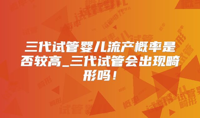 三代试管婴儿流产概率是否较高_三代试管会出现畸形吗!